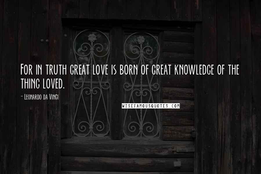 Leonardo Da Vinci Quotes: For in truth great love is born of great knowledge of the thing loved.