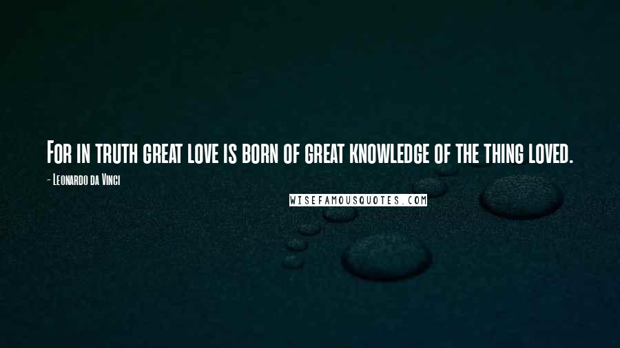 Leonardo Da Vinci Quotes: For in truth great love is born of great knowledge of the thing loved.