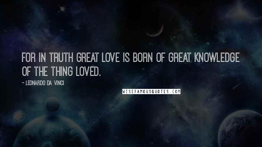 Leonardo Da Vinci Quotes: For in truth great love is born of great knowledge of the thing loved.