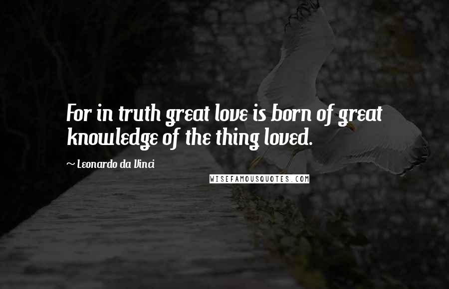 Leonardo Da Vinci Quotes: For in truth great love is born of great knowledge of the thing loved.