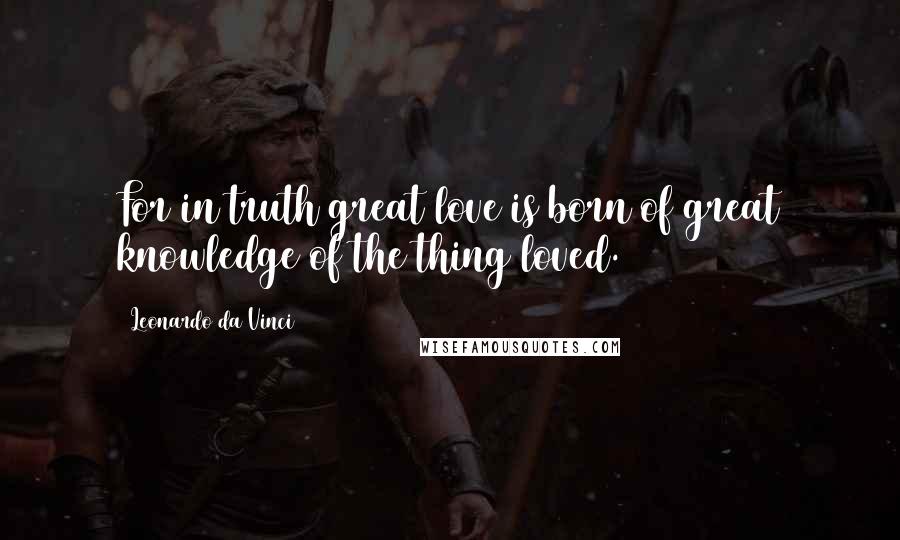 Leonardo Da Vinci Quotes: For in truth great love is born of great knowledge of the thing loved.