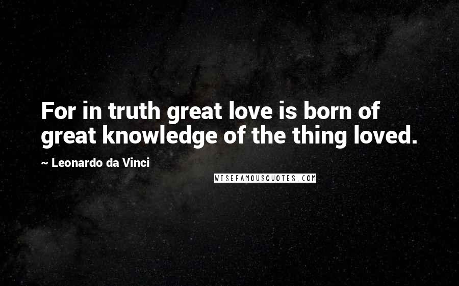 Leonardo Da Vinci Quotes: For in truth great love is born of great knowledge of the thing loved.