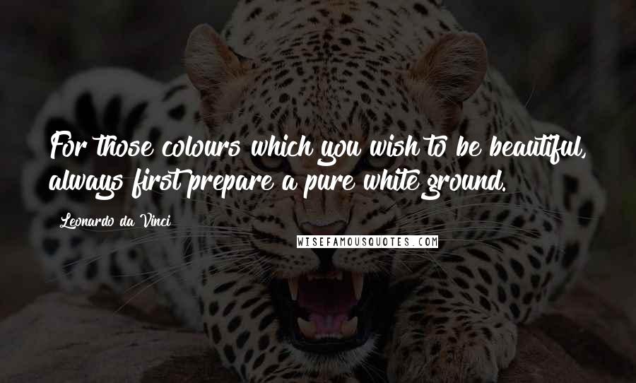 Leonardo Da Vinci Quotes: For those colours which you wish to be beautiful, always first prepare a pure white ground.