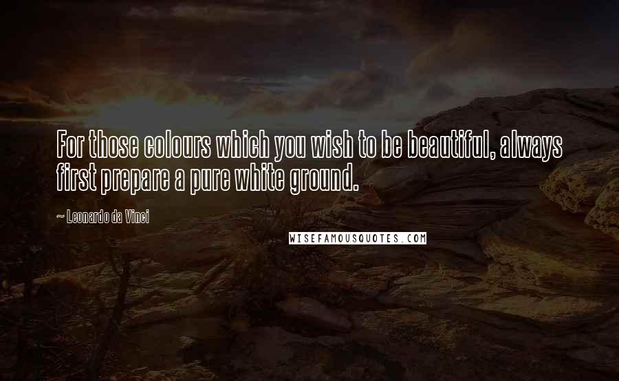 Leonardo Da Vinci Quotes: For those colours which you wish to be beautiful, always first prepare a pure white ground.