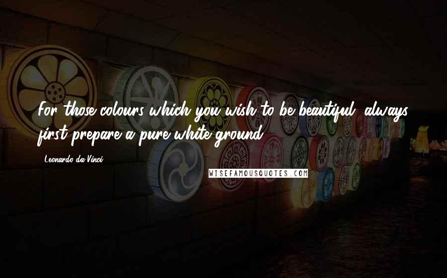 Leonardo Da Vinci Quotes: For those colours which you wish to be beautiful, always first prepare a pure white ground.