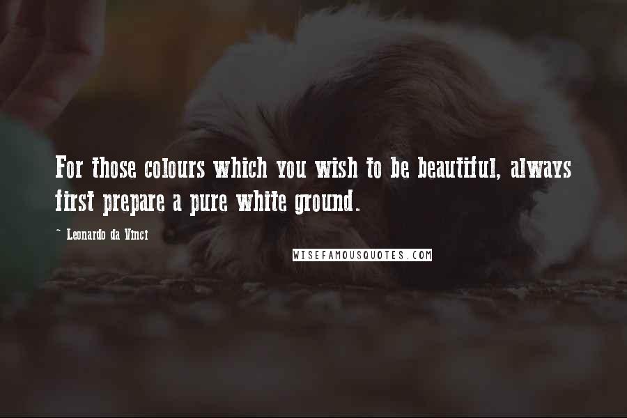 Leonardo Da Vinci Quotes: For those colours which you wish to be beautiful, always first prepare a pure white ground.