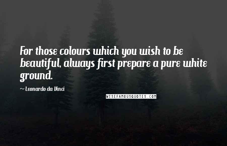 Leonardo Da Vinci Quotes: For those colours which you wish to be beautiful, always first prepare a pure white ground.