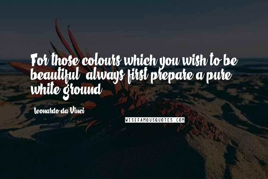 Leonardo Da Vinci Quotes: For those colours which you wish to be beautiful, always first prepare a pure white ground.