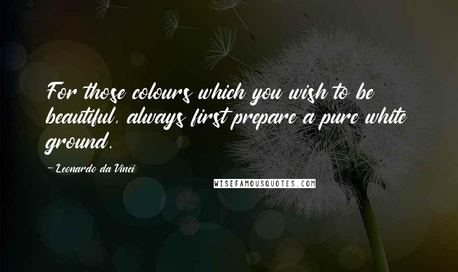 Leonardo Da Vinci Quotes: For those colours which you wish to be beautiful, always first prepare a pure white ground.