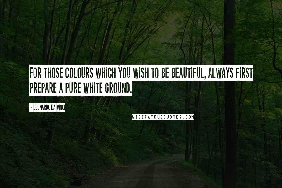 Leonardo Da Vinci Quotes: For those colours which you wish to be beautiful, always first prepare a pure white ground.