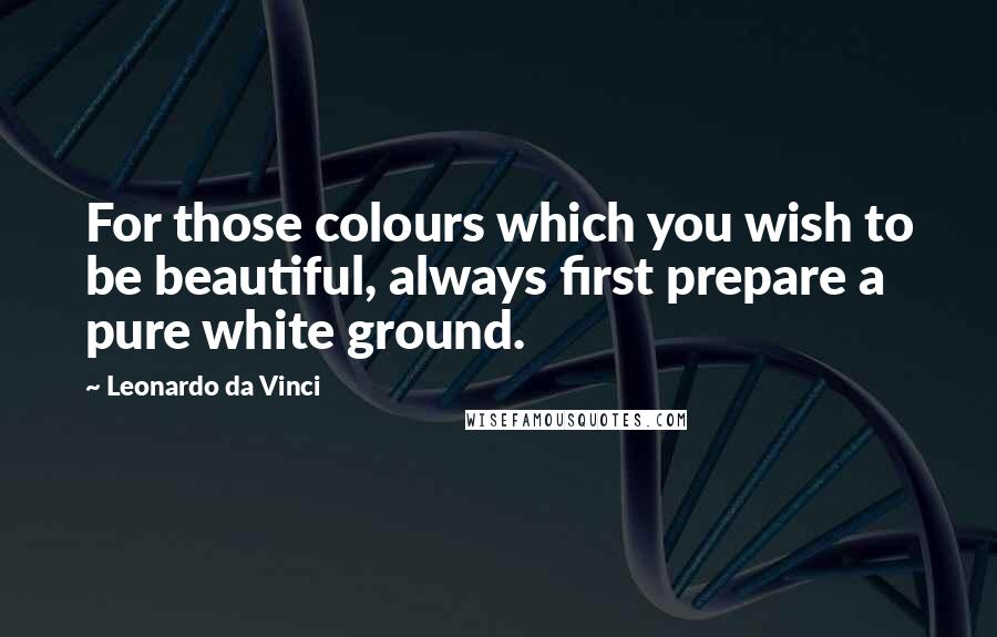 Leonardo Da Vinci Quotes: For those colours which you wish to be beautiful, always first prepare a pure white ground.