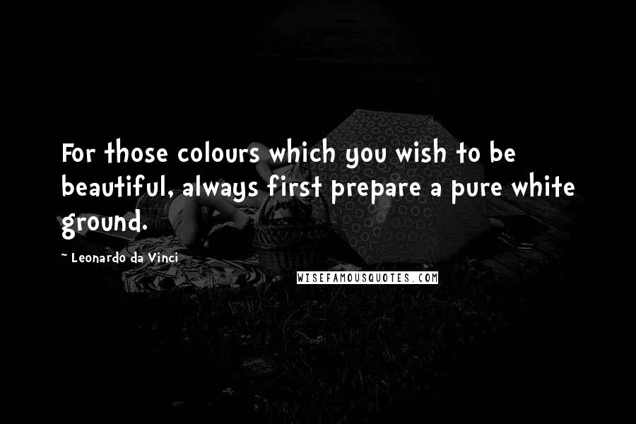 Leonardo Da Vinci Quotes: For those colours which you wish to be beautiful, always first prepare a pure white ground.