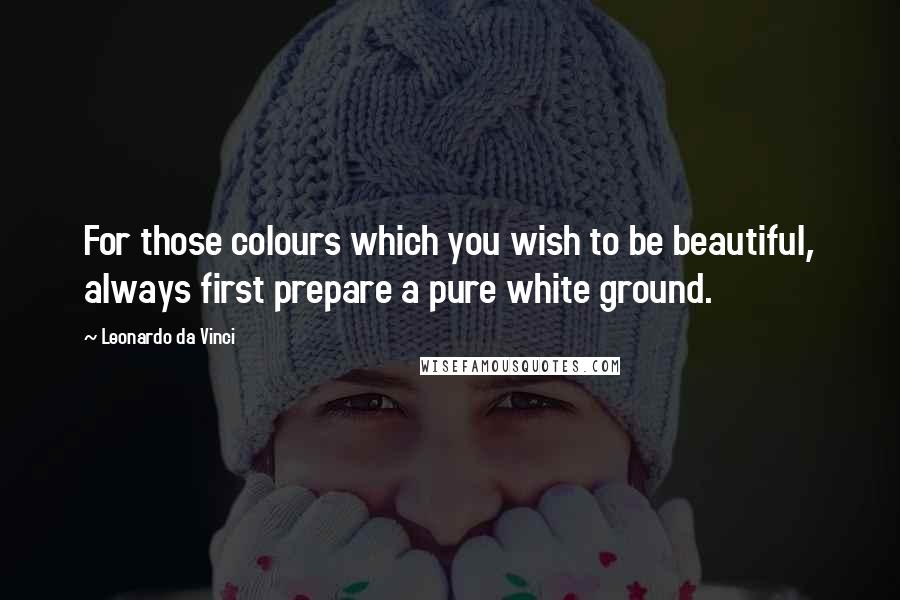 Leonardo Da Vinci Quotes: For those colours which you wish to be beautiful, always first prepare a pure white ground.