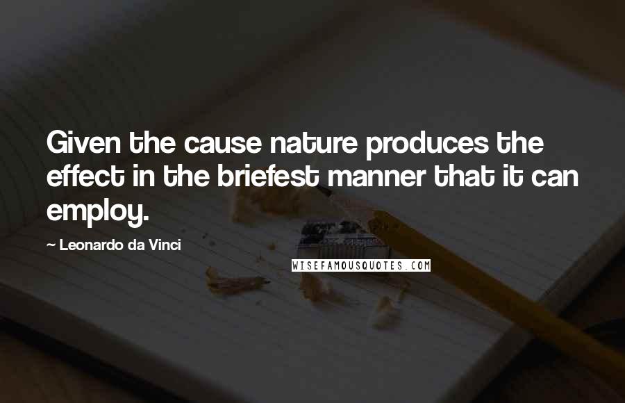 Leonardo Da Vinci Quotes: Given the cause nature produces the effect in the briefest manner that it can employ.