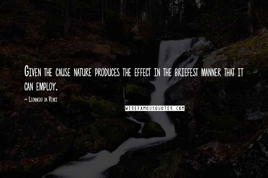 Leonardo Da Vinci Quotes: Given the cause nature produces the effect in the briefest manner that it can employ.