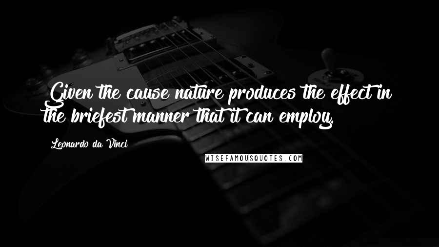 Leonardo Da Vinci Quotes: Given the cause nature produces the effect in the briefest manner that it can employ.