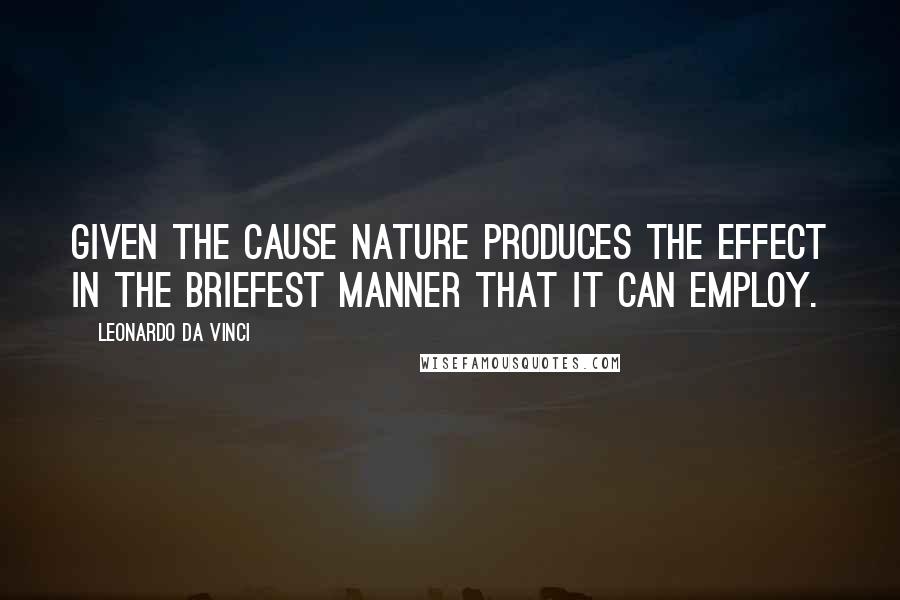 Leonardo Da Vinci Quotes: Given the cause nature produces the effect in the briefest manner that it can employ.