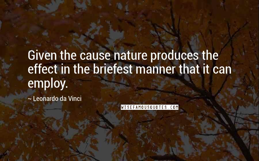 Leonardo Da Vinci Quotes: Given the cause nature produces the effect in the briefest manner that it can employ.
