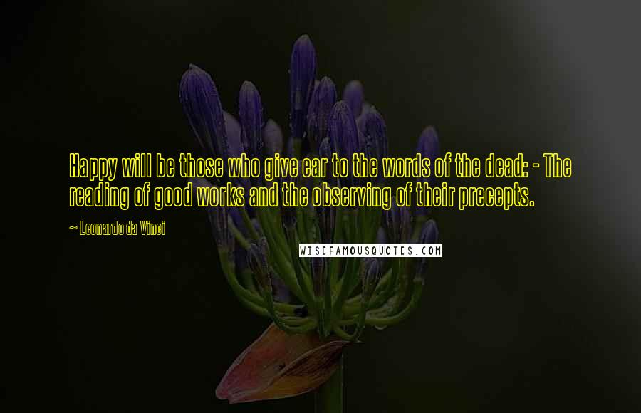Leonardo Da Vinci Quotes: Happy will be those who give ear to the words of the dead: - The reading of good works and the observing of their precepts.