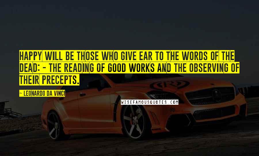 Leonardo Da Vinci Quotes: Happy will be those who give ear to the words of the dead: - The reading of good works and the observing of their precepts.