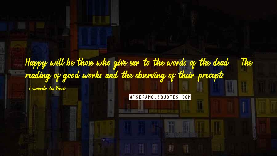 Leonardo Da Vinci Quotes: Happy will be those who give ear to the words of the dead: - The reading of good works and the observing of their precepts.