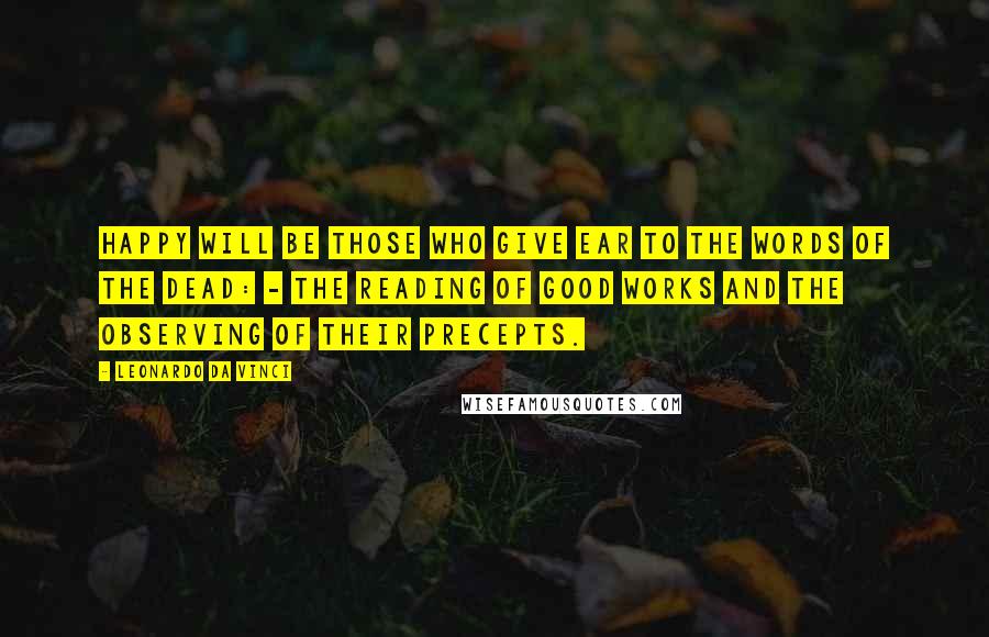 Leonardo Da Vinci Quotes: Happy will be those who give ear to the words of the dead: - The reading of good works and the observing of their precepts.