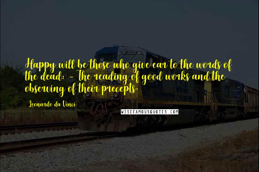 Leonardo Da Vinci Quotes: Happy will be those who give ear to the words of the dead: - The reading of good works and the observing of their precepts.