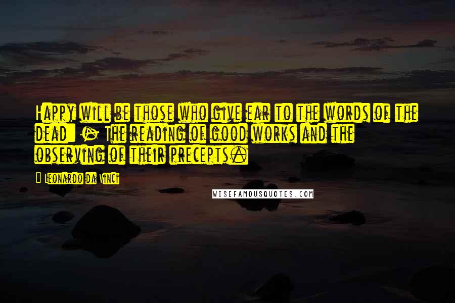 Leonardo Da Vinci Quotes: Happy will be those who give ear to the words of the dead: - The reading of good works and the observing of their precepts.