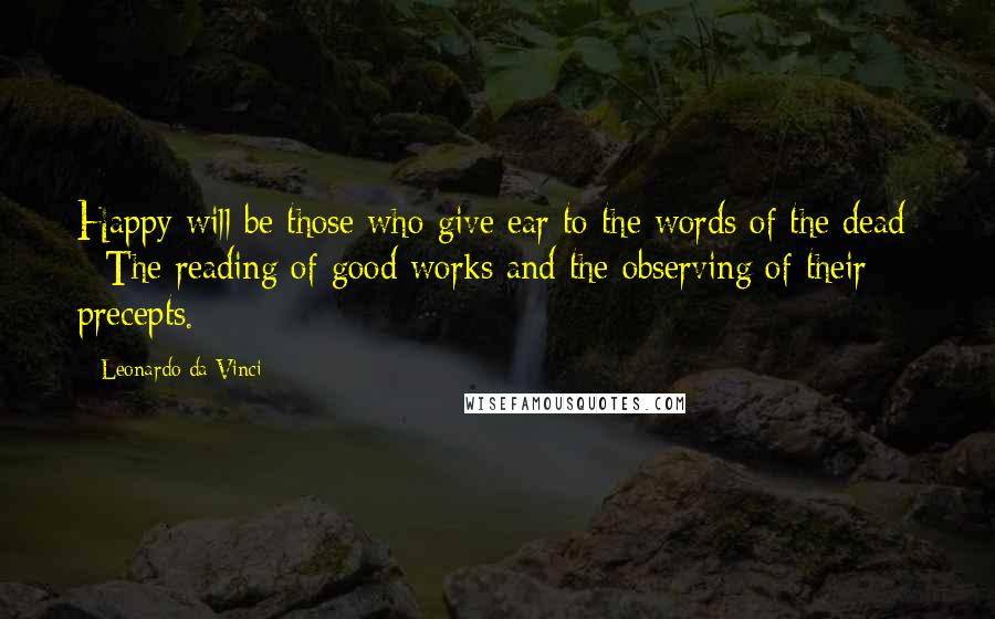 Leonardo Da Vinci Quotes: Happy will be those who give ear to the words of the dead: - The reading of good works and the observing of their precepts.