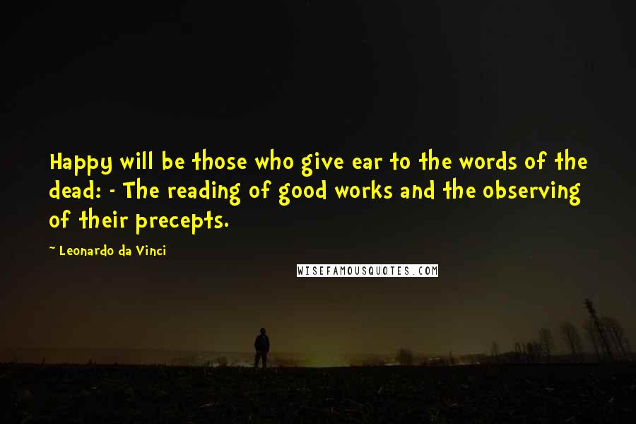 Leonardo Da Vinci Quotes: Happy will be those who give ear to the words of the dead: - The reading of good works and the observing of their precepts.