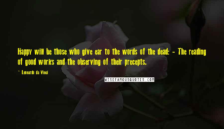 Leonardo Da Vinci Quotes: Happy will be those who give ear to the words of the dead: - The reading of good works and the observing of their precepts.