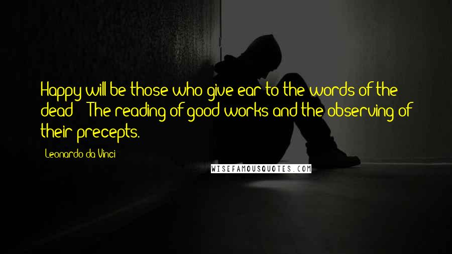 Leonardo Da Vinci Quotes: Happy will be those who give ear to the words of the dead: - The reading of good works and the observing of their precepts.