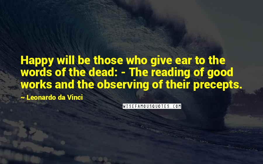 Leonardo Da Vinci Quotes: Happy will be those who give ear to the words of the dead: - The reading of good works and the observing of their precepts.