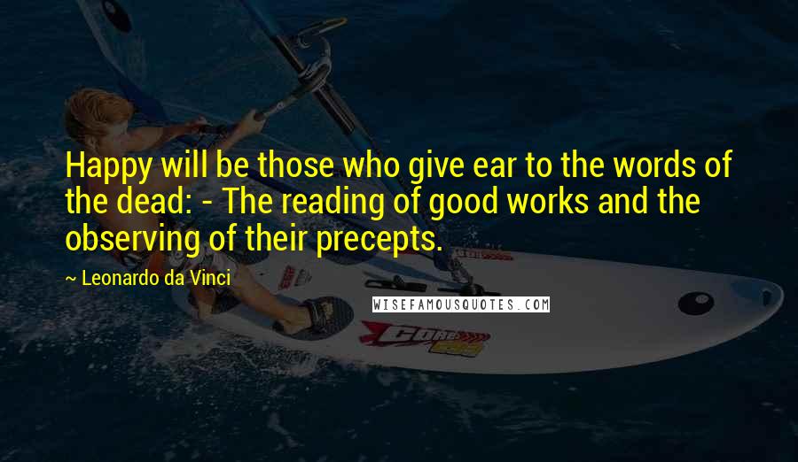 Leonardo Da Vinci Quotes: Happy will be those who give ear to the words of the dead: - The reading of good works and the observing of their precepts.