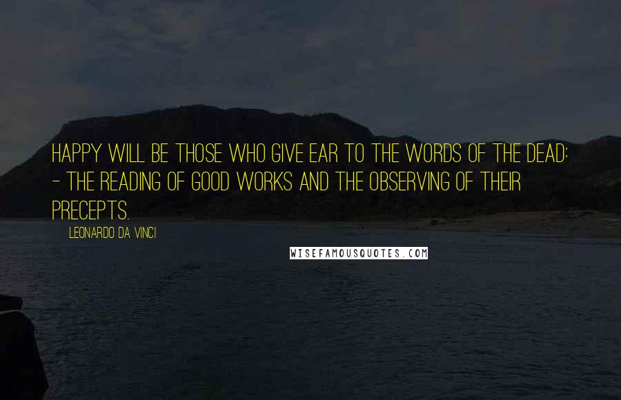 Leonardo Da Vinci Quotes: Happy will be those who give ear to the words of the dead: - The reading of good works and the observing of their precepts.