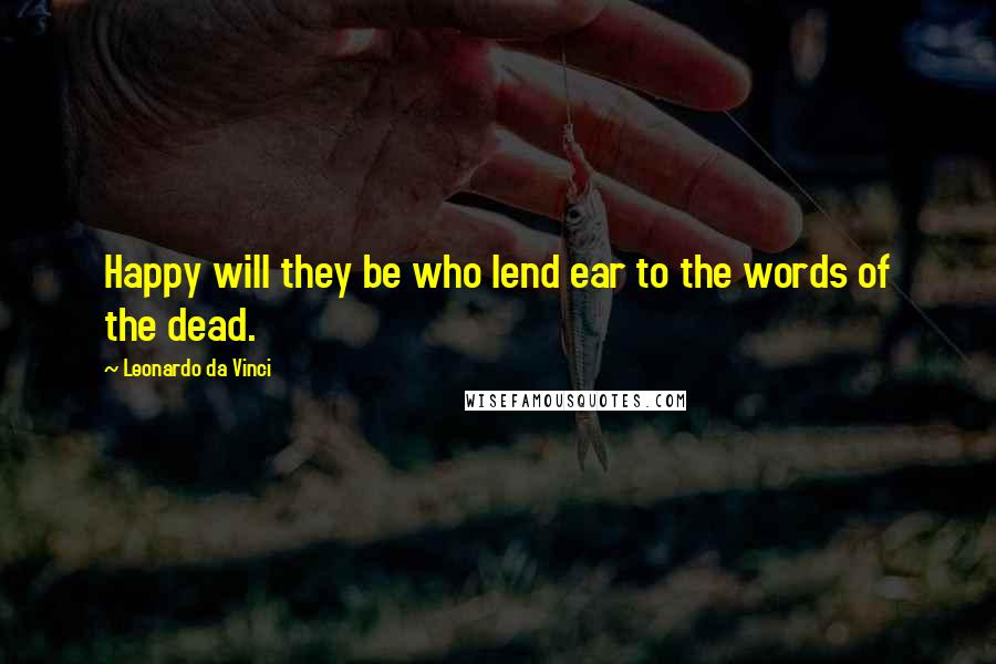 Leonardo Da Vinci Quotes: Happy will they be who lend ear to the words of the dead.