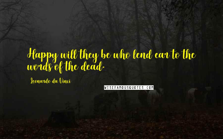 Leonardo Da Vinci Quotes: Happy will they be who lend ear to the words of the dead.