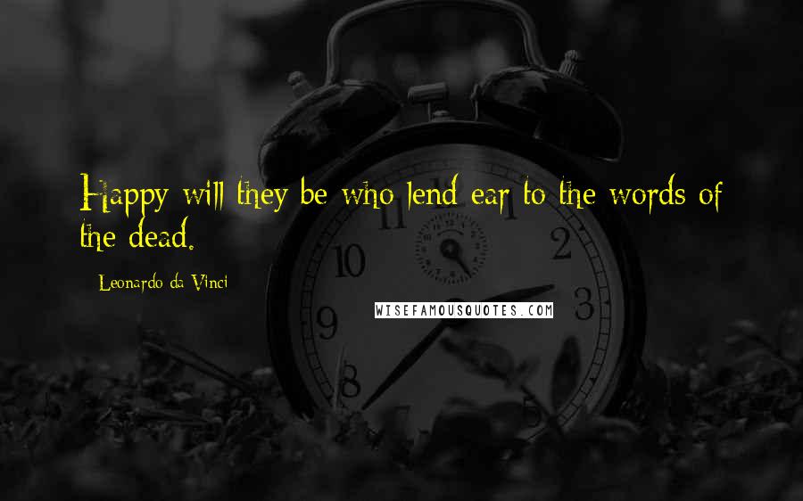 Leonardo Da Vinci Quotes: Happy will they be who lend ear to the words of the dead.