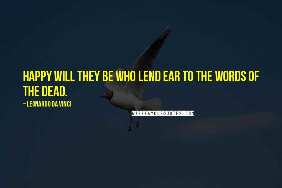 Leonardo Da Vinci Quotes: Happy will they be who lend ear to the words of the dead.