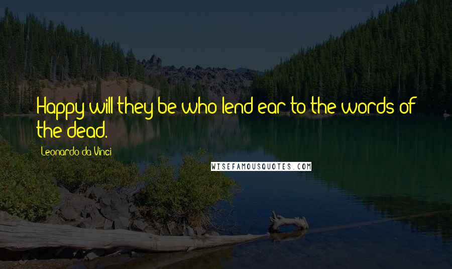 Leonardo Da Vinci Quotes: Happy will they be who lend ear to the words of the dead.