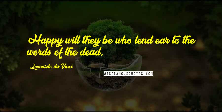 Leonardo Da Vinci Quotes: Happy will they be who lend ear to the words of the dead.