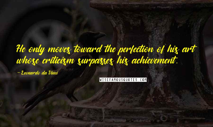 Leonardo Da Vinci Quotes: He only moves toward the perfection of his art whose criticism surpasses his achievement.