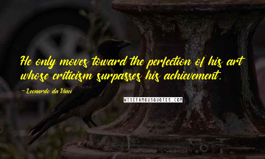 Leonardo Da Vinci Quotes: He only moves toward the perfection of his art whose criticism surpasses his achievement.