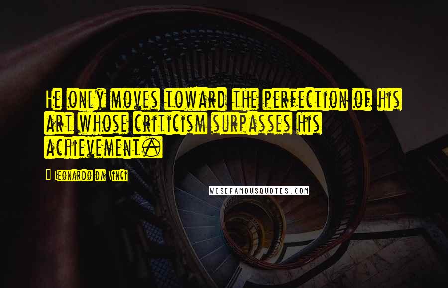 Leonardo Da Vinci Quotes: He only moves toward the perfection of his art whose criticism surpasses his achievement.