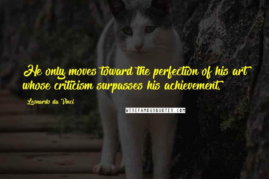 Leonardo Da Vinci Quotes: He only moves toward the perfection of his art whose criticism surpasses his achievement.