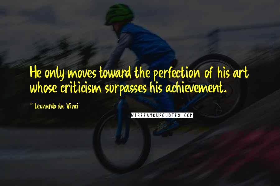 Leonardo Da Vinci Quotes: He only moves toward the perfection of his art whose criticism surpasses his achievement.