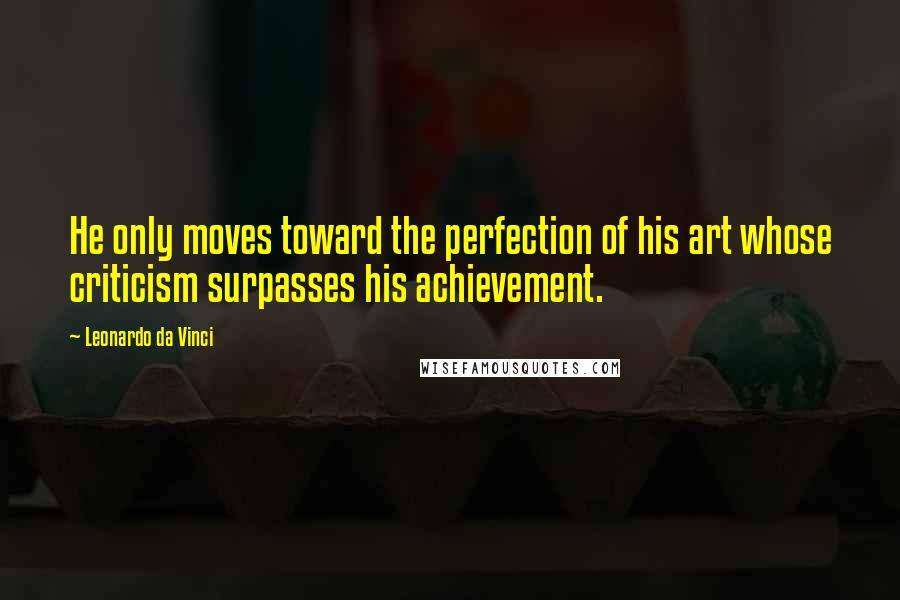 Leonardo Da Vinci Quotes: He only moves toward the perfection of his art whose criticism surpasses his achievement.