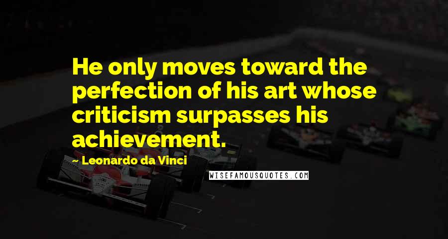 Leonardo Da Vinci Quotes: He only moves toward the perfection of his art whose criticism surpasses his achievement.