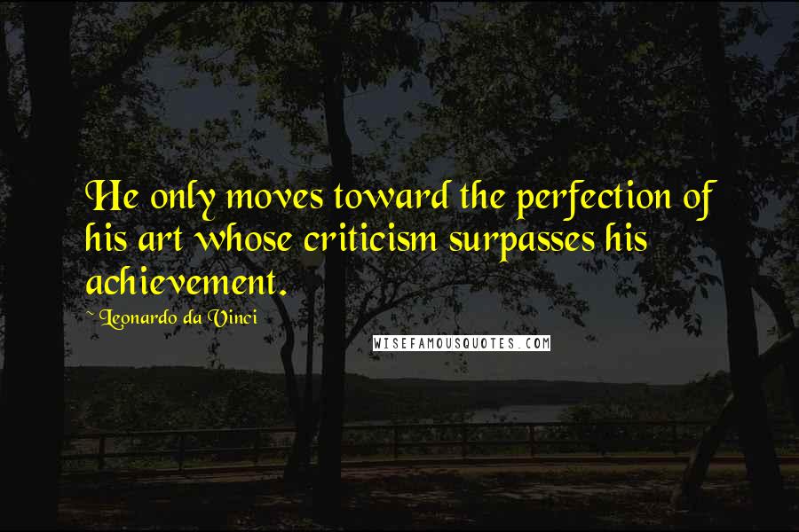 Leonardo Da Vinci Quotes: He only moves toward the perfection of his art whose criticism surpasses his achievement.