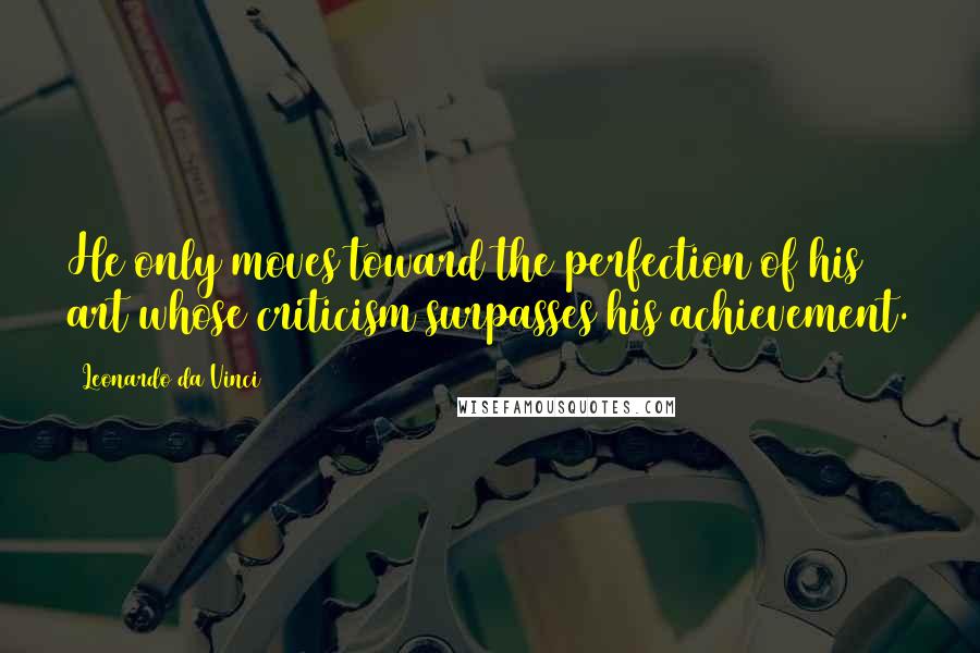 Leonardo Da Vinci Quotes: He only moves toward the perfection of his art whose criticism surpasses his achievement.